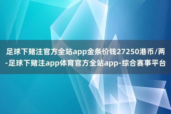 足球下赌注官方全站app金条价钱27250港币/两-足球下赌注app体育官方全站app-综合赛事平台