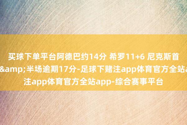 买球下单平台阿德巴约14分 希罗11+6 尼克斯首发五虎正负值齐负&半场逾期17分-足球下赌注app体育官方全站app-综合赛事平台