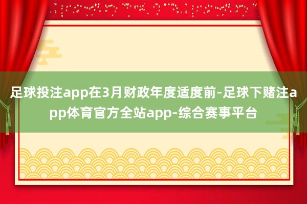 足球投注app在3月财政年度适度前-足球下赌注app体育官方全站app-综合赛事平台