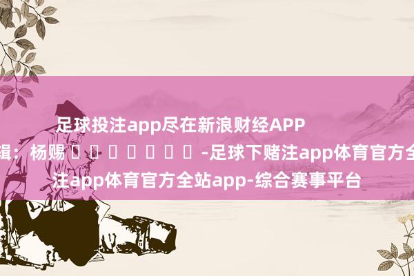 足球投注app尽在新浪财经APP            						累赘剪辑：杨赐 							-足球下赌注app体育官方全站app-综合赛事平台
