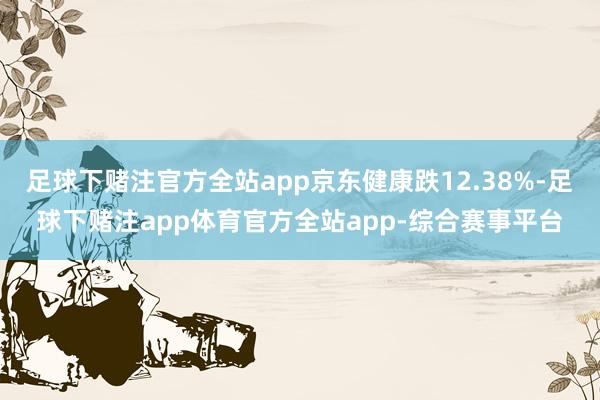 足球下赌注官方全站app京东健康跌12.38%-足球下赌注app体育官方全站app-综合赛事平台