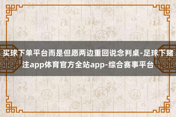 买球下单平台而是但愿两边重回说念判桌-足球下赌注app体育官方全站app-综合赛事平台