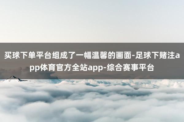 买球下单平台组成了一幅温馨的画面-足球下赌注app体育官方全站app-综合赛事平台