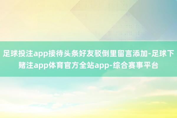 足球投注app接待头条好友驳倒里留言添加-足球下赌注app体育官方全站app-综合赛事平台