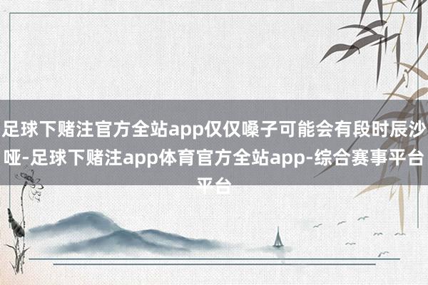 足球下赌注官方全站app仅仅嗓子可能会有段时辰沙哑-足球下赌注app体育官方全站app-综合赛事平台
