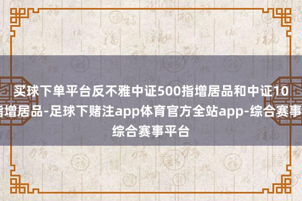 买球下单平台　　反不雅中证500指增居品和中证1000指增居品-足球下赌注app体育官方全站app-综合赛事平台