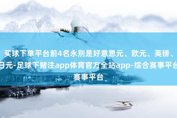 买球下单平台前4名永别是好意思元、欧元、英镑、日元-足球下赌注app体育官方全站app-综合赛事平台