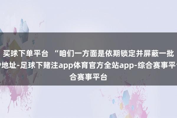 买球下单平台  “咱们一方面是依期锁定并屏蔽一批IP地址-足球下赌注app体育官方全站app-综合赛事平台