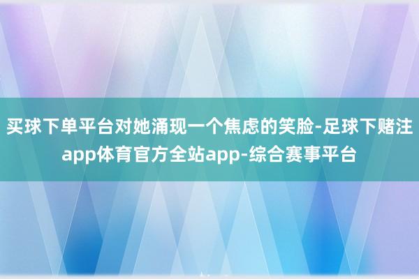 买球下单平台对她涌现一个焦虑的笑脸-足球下赌注app体育官方全站app-综合赛事平台