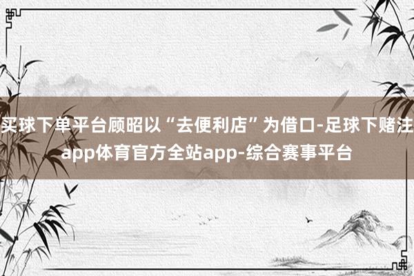 买球下单平台顾昭以“去便利店”为借口-足球下赌注app体育官方全站app-综合赛事平台