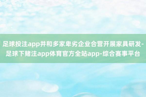 足球投注app并和多家卑劣企业合营开展家具研发-足球下赌注app体育官方全站app-综合赛事平台