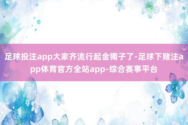 足球投注app大家齐流行起金镯子了-足球下赌注app体育官方全站app-综合赛事平台